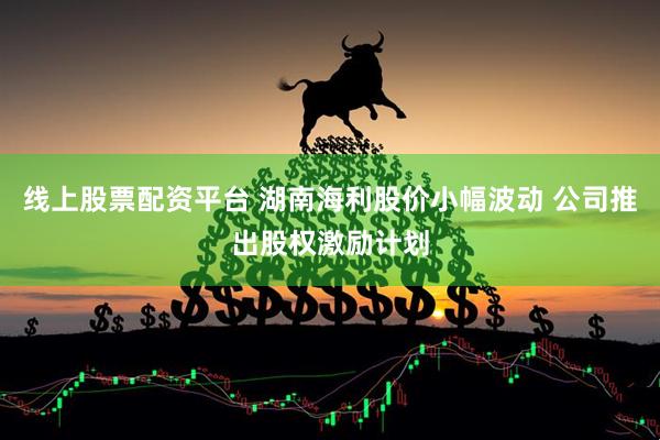 线上股票配资平台 湖南海利股价小幅波动 公司推出股权激励计划