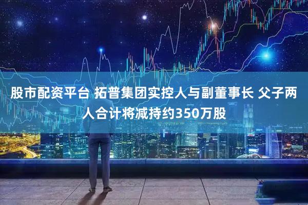 股市配资平台 拓普集团实控人与副董事长 父子两人合计将减持约350万股