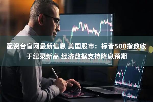 配资台官网最新信息 美国股市：标普500指数收于纪录新高 经济数据支持降息预期