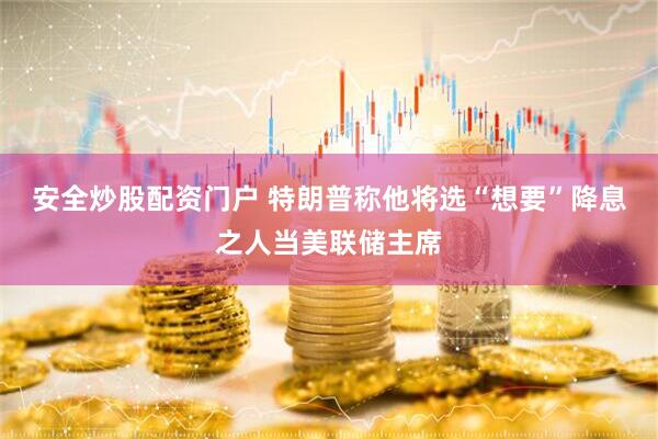 安全炒股配资门户 特朗普称他将选“想要”降息之人当美联储主席