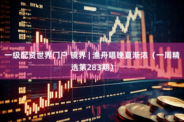 一级配资世界门户 镜界 | 渔舟唱晚夏渐浓（一周精选第283期）