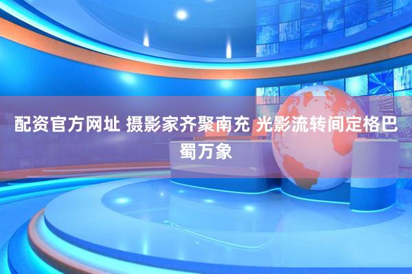 配资官方网址 摄影家齐聚南充 光影流转间定格巴蜀万象