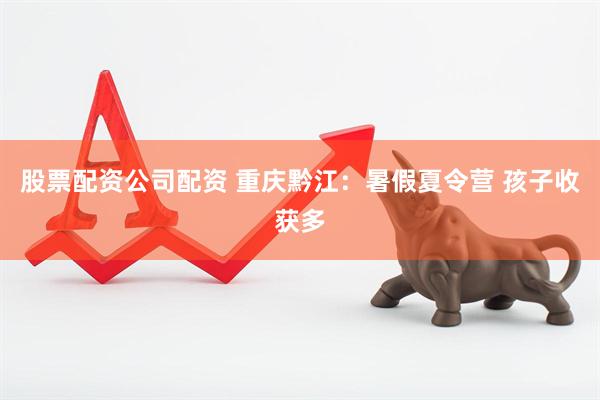 股票配资公司配资 重庆黔江：暑假夏令营 孩子收获多