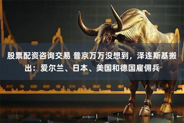 股票配资咨询交易 普京万万没想到，泽连斯基搬出：爱尔兰、日本、美国和德国雇佣兵