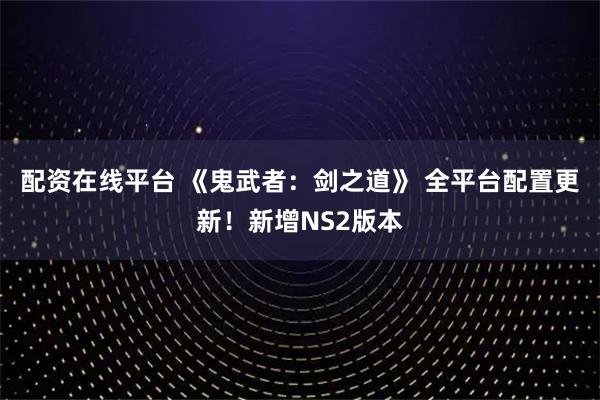 配资在线平台 《鬼武者：剑之道》 全平台配置更新！新增NS2版本
