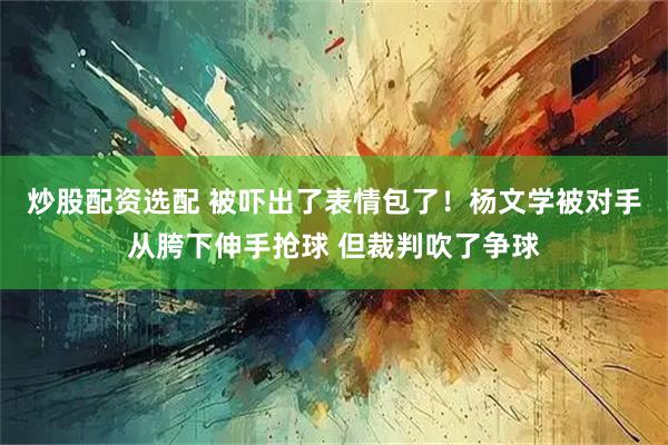 炒股配资选配 被吓出了表情包了！杨文学被对手从胯下伸手抢球 但裁判吹了争球
